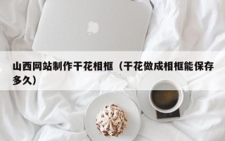 海丰山西网站制作干花相框（干花做成相框能保存多久）